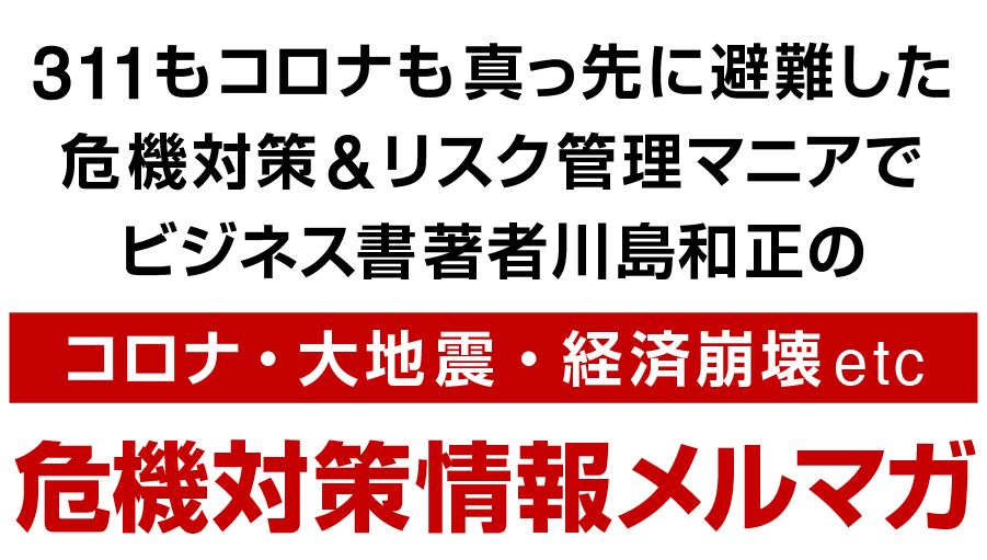 311もコロナも真っ先に避難した危機対策&リスク管理マニアでビジネス書著者川島和正のコロナ・大地震・経済崩壊etc危機対策情報メルマガ